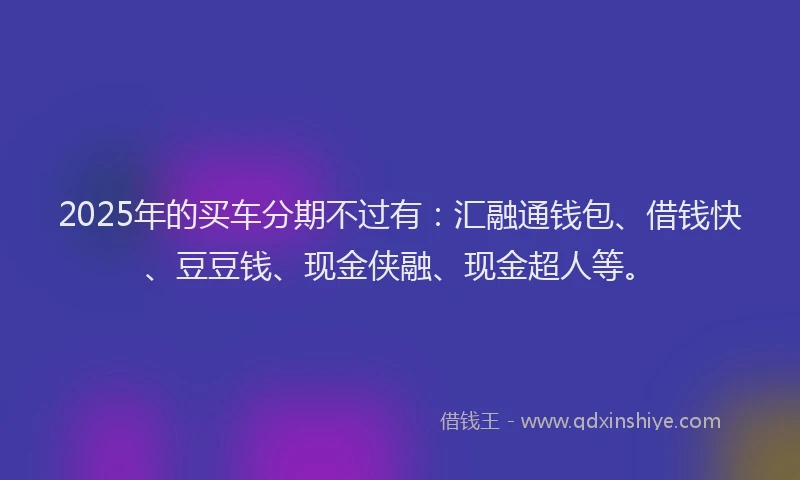 2025年的买车分期不过有：汇融通钱包、借钱快、豆豆钱、现金侠融、现金超人等。