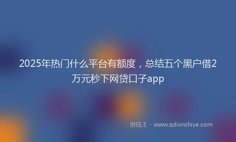 2025年热门什么平台有额度，总结五个黑户借2万元秒下网贷口子app