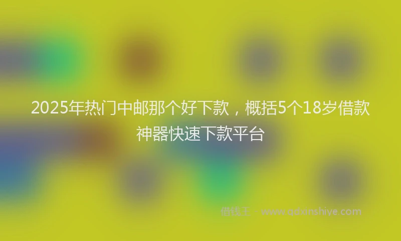 2025年热门中邮那个好下款，概括5个18岁借款神器快速下款平台