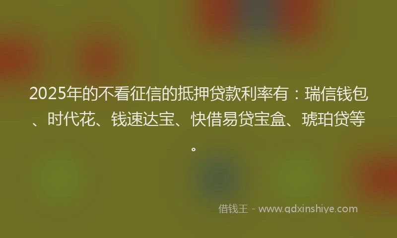 2025年的不看征信的抵押贷款利率有：瑞信钱包、时代花、钱速达宝、快借易贷宝盒、琥珀贷等。