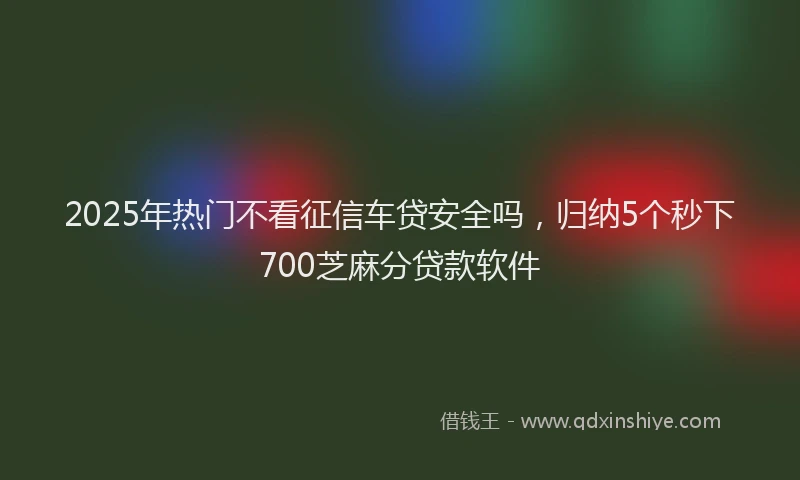 2025年热门不看征信车贷安全吗，归纳5个秒下700芝麻分贷款软件