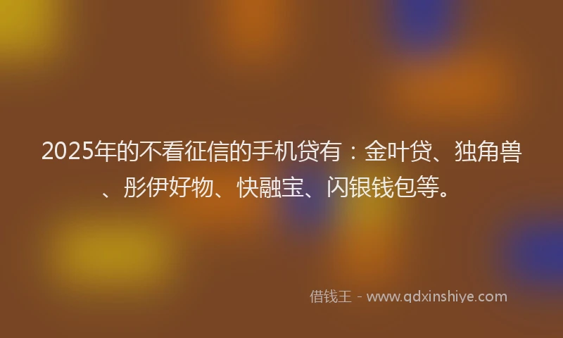 2025年的不看征信的手机贷有：金叶贷、独角兽、彤伊好物、快融宝、闪银钱包等。