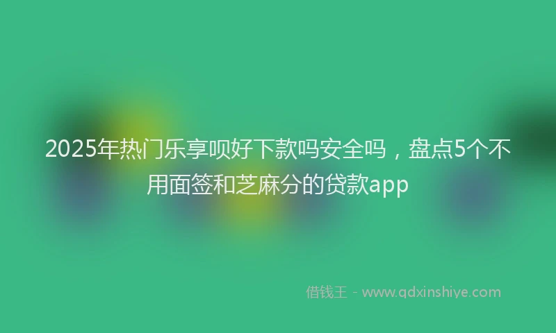 2025年热门乐享呗好下款吗安全吗，盘点5个不用面签和芝麻分的贷款app
