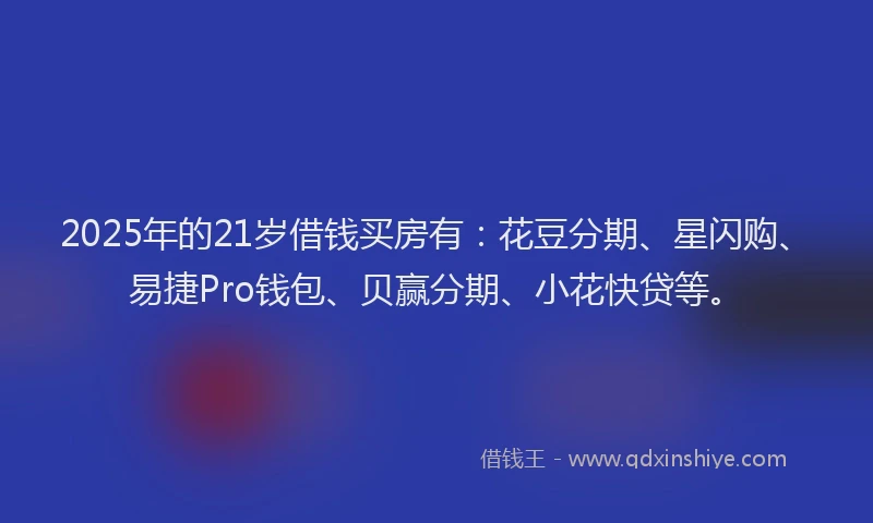 2025年的21岁借钱买房有：花豆分期、星闪购、易捷Pro钱包、贝赢分期、小花快贷等。