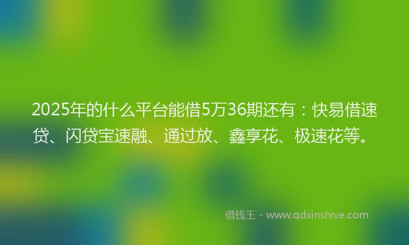 2025年的什么平台能借5万36期还有：快易借速贷、闪贷宝速融、通过放、鑫享花、极速花等。
