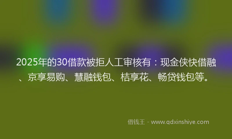 2025年的30借款被拒人工审核有：现金侠快借融、京享易购、慧融钱包、桔享花、畅贷钱包等。