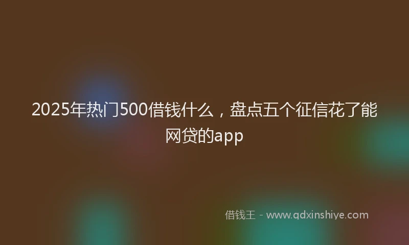 2025年热门500借钱什么，盘点五个征信花了能网贷的app