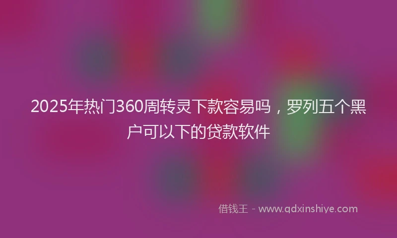 2025年热门360周转灵下款容易吗，罗列五个黑户可以下的贷款软件