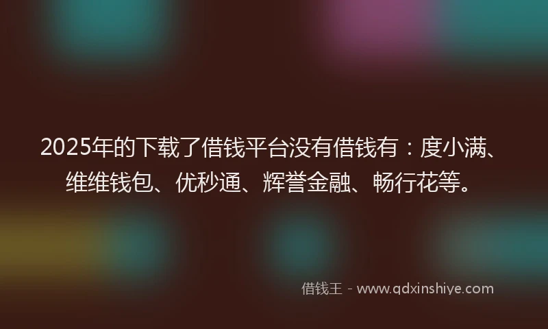 2025年的下载了借钱平台没有借钱有：度小满、维维钱包、优秒通、辉誉金融、畅行花等。