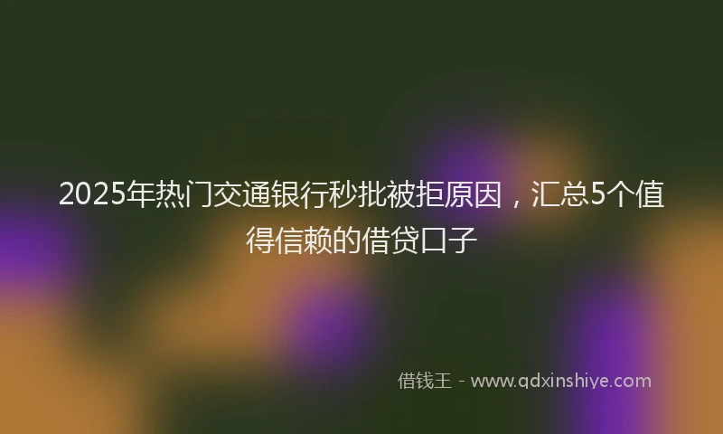 2025年热门交通银行秒批被拒原因，汇总5个值得信赖的借贷口子