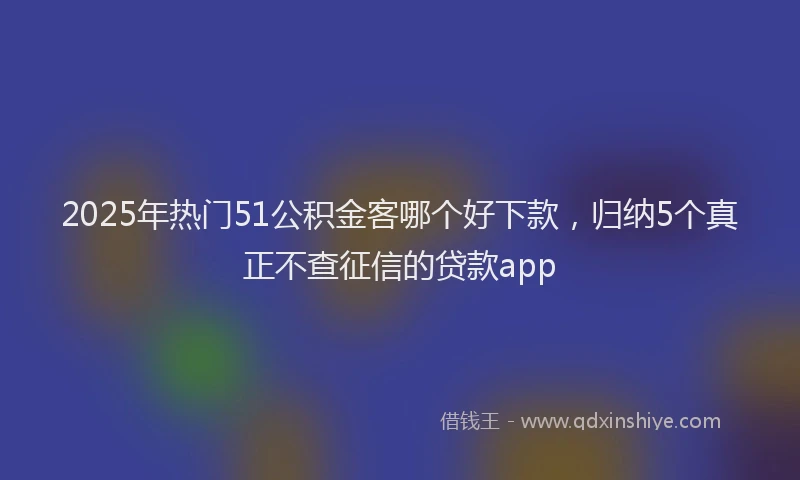 2025年热门51公积金客哪个好下款，归纳5个真正不查征信的贷款app