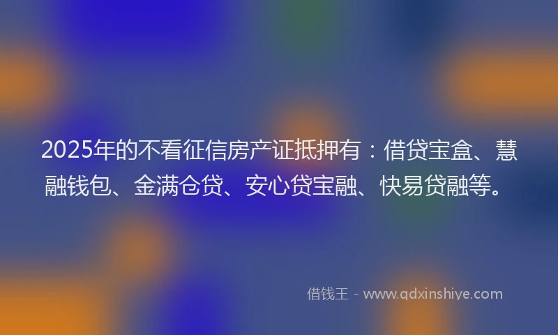 2025年的不看征信房产证抵押有：借贷宝盒、慧融钱包、金满仓贷、安心贷宝融、快易贷融等。