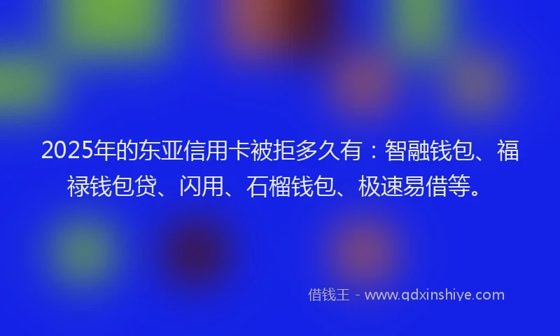 2025年的东亚信用卡被拒多久有：智融钱包、福禄钱包贷、闪用、石榴钱包、极速易借等。