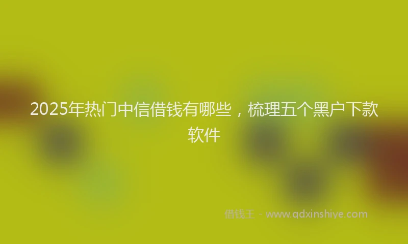 2025年热门中信借钱有哪些，梳理五个黑户下款软件