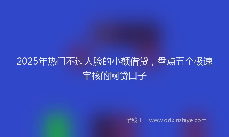 2025年热门不过人脸的小额借贷，盘点五个极速审核的网贷口子