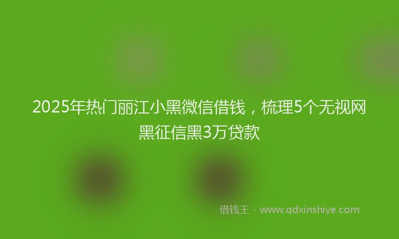 2025年热门丽江小黑微信借钱，梳理5个无视网黑征信黑3万贷款