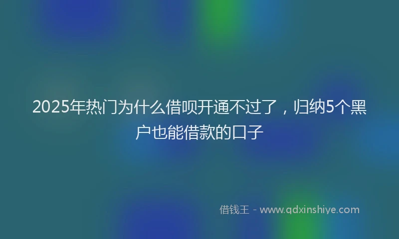 2025年热门为什么借呗开通不过了，归纳5个黑户也能借款的口子