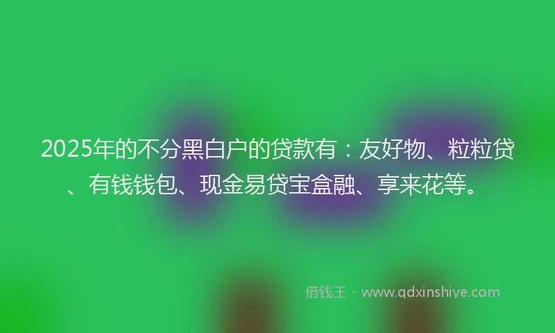 2025年的不分黑白户的贷款有：友好物、粒粒贷、有钱钱包、现金易贷宝盒融、享来花等。