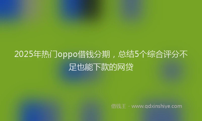 2025年热门oppo借钱分期，总结5个综合评分不足也能下款的网贷
