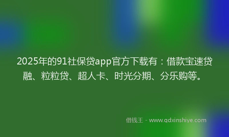 2025年的91社保贷app官方下载有：借款宝速贷融、粒粒贷、超人卡、时光分期、分乐购等。