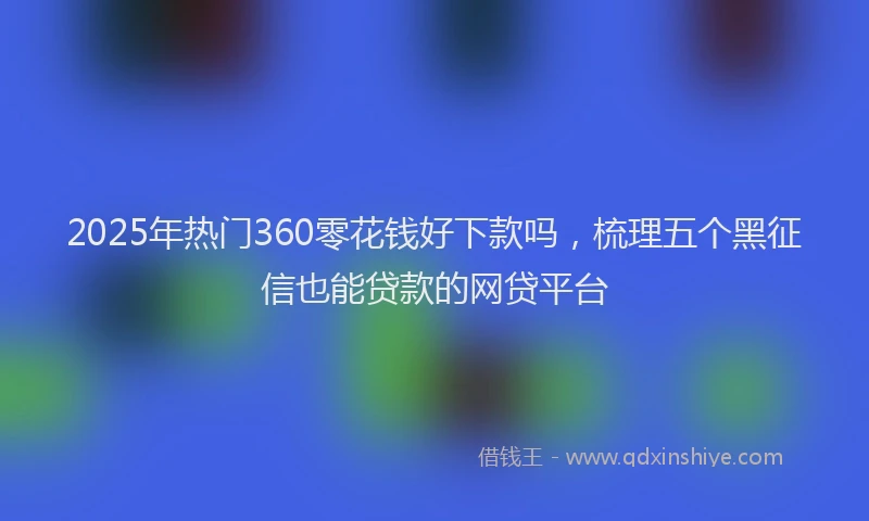 2025年热门360零花钱好下款吗，梳理五个黑征信也能贷款的网贷平台