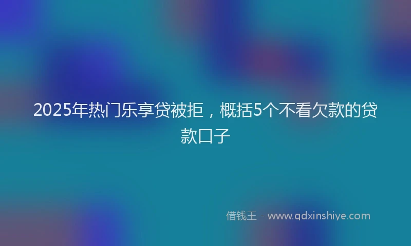 2025年热门乐享贷被拒，概括5个不看欠款的贷款口子