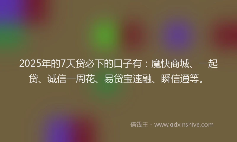 2025年的7天贷必下的口子有：魔快商城、一起贷、诚信一周花、易贷宝速融、瞬信通等。