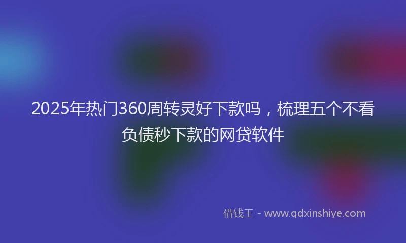 2025年热门360周转灵好下款吗，梳理五个不看负债秒下款的网贷软件