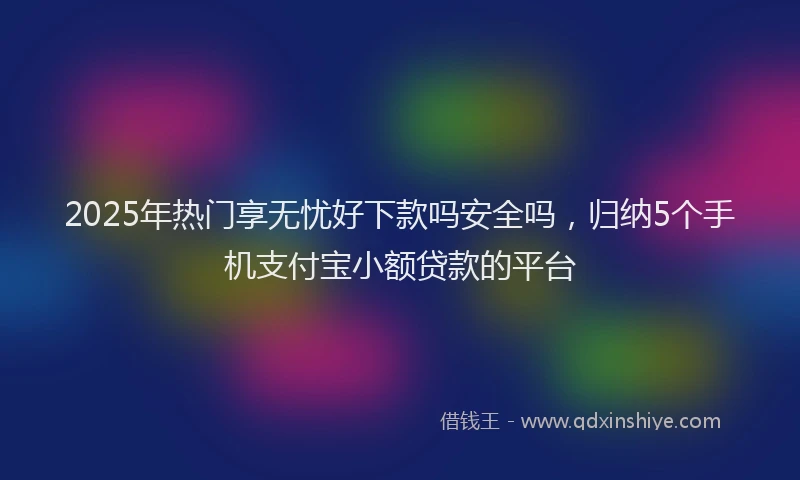 2025年热门享无忧好下款吗安全吗，归纳5个手机支付宝小额贷款的平台