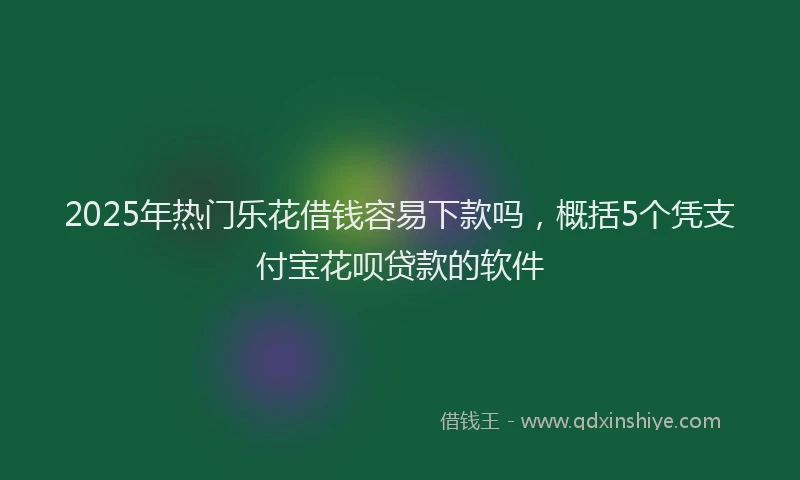 2025年热门乐花借钱容易下款吗，概括5个凭支付宝花呗贷款的软件