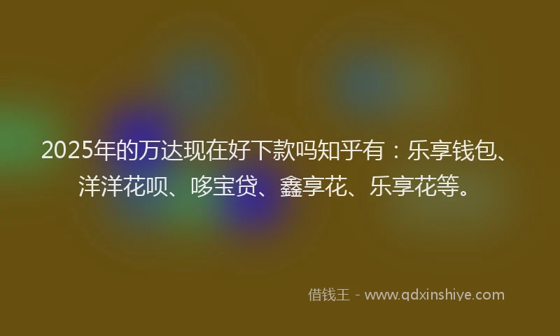 2025年的万达现在好下款吗知乎有：乐享钱包、洋洋花呗、哆宝贷、鑫享花、乐享花等。