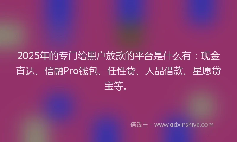 2025年的专门给黑户放款的平台是什么有：现金直达、信融Pro钱包、任性贷、人品借款、星愿贷宝等。