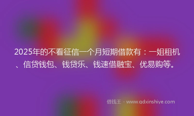 2025年的不看征信一个月短期借款有：一姐租机、信贷钱包、钱贷乐、钱速借融宝、优易购等。
