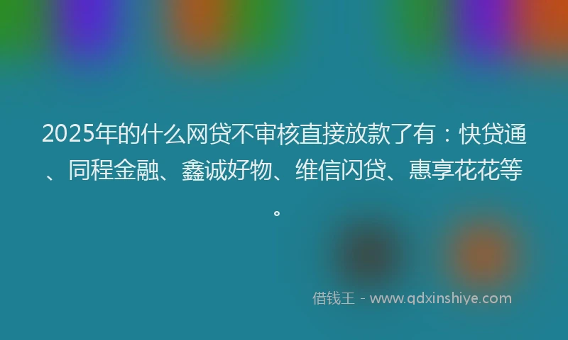 2025年的什么网贷不审核直接放款了有：快贷通、同程金融、鑫诚好物、维信闪贷、惠享花花等。
