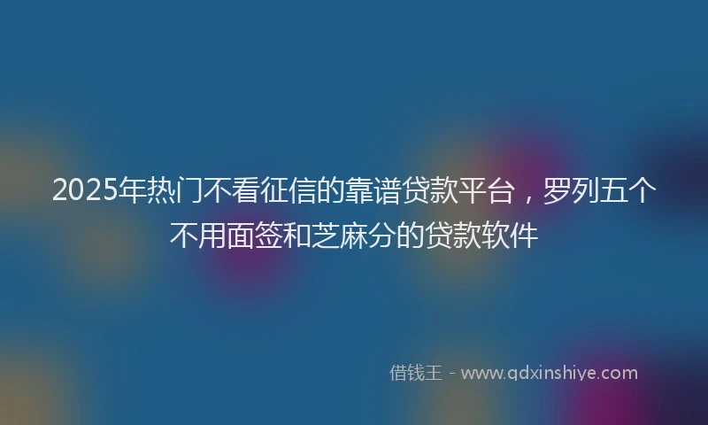 2025年热门不看征信的靠谱贷款平台，罗列五个不用面签和芝麻分的贷款软件