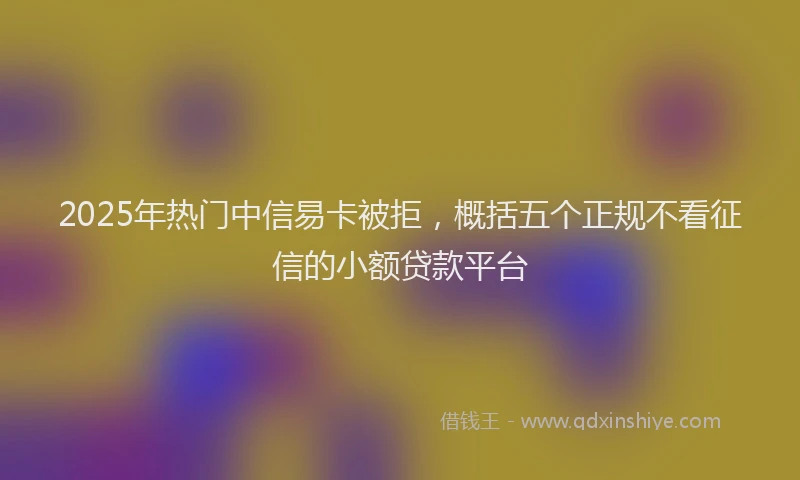 2025年热门中信易卡被拒，概括五个正规不看征信的小额贷款平台