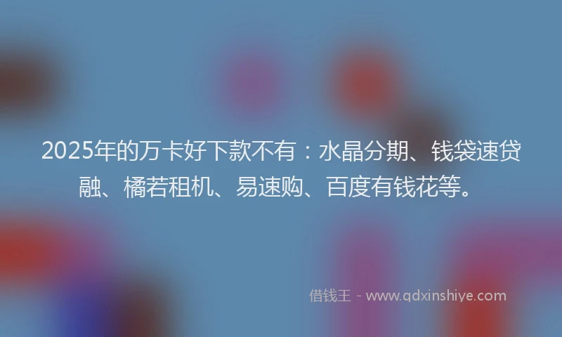 2025年的万卡好下款不有：水晶分期、钱袋速贷融、橘若租机、易速购、百度有钱花等。