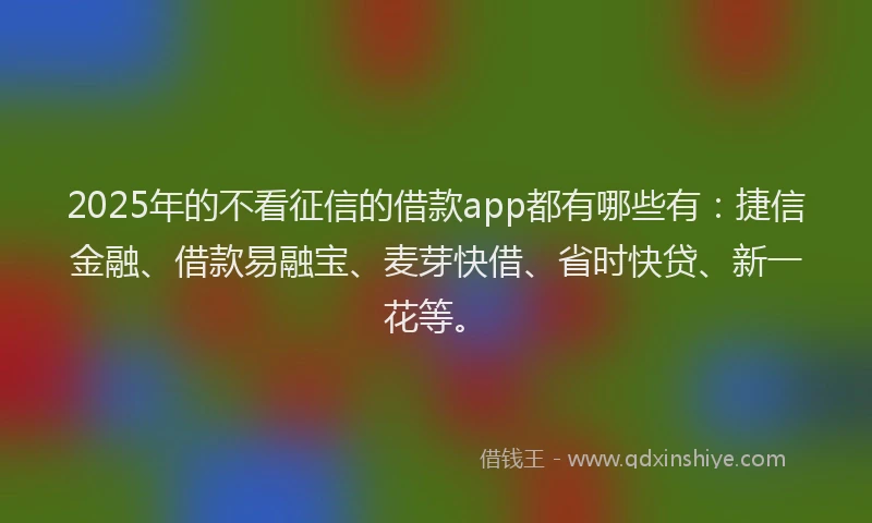 2025年的不看征信的借款app都有哪些有：捷信金融、借款易融宝、麦芽快借、省时快贷、新一花等。