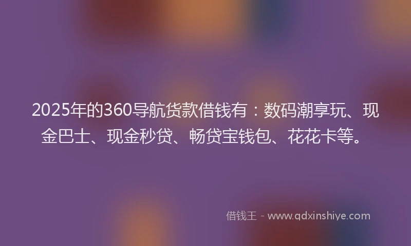 2025年的360导航货款借钱有：数码潮享玩、现金巴士、现金秒贷、畅贷宝钱包、花花卡等。