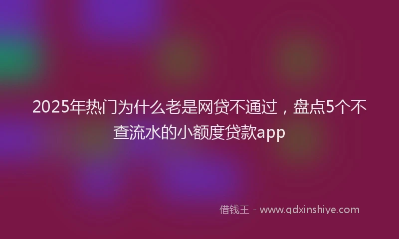 2025年热门为什么老是网贷不通过，盘点5个不查流水的小额度贷款app