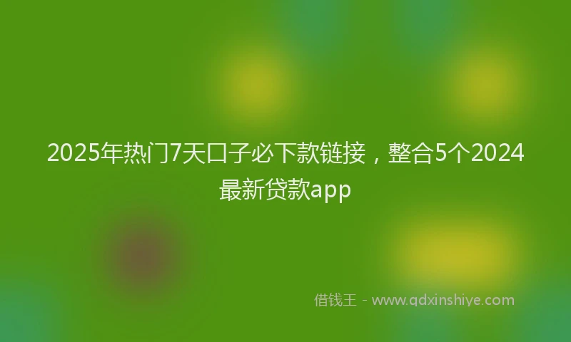 2025年热门7天口子必下款链接，整合5个2024最新贷款app