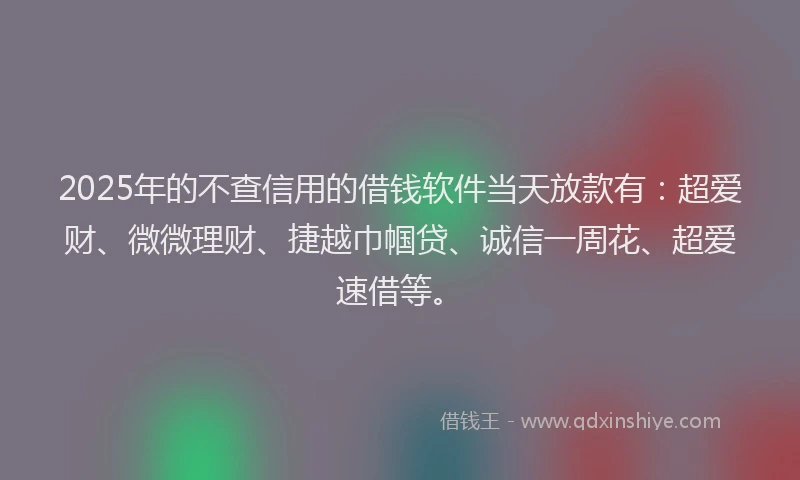 2025年的不查信用的借钱软件当天放款有：超爱财、微微理财、捷越巾帼贷、诚信一周花、超爱速借等。