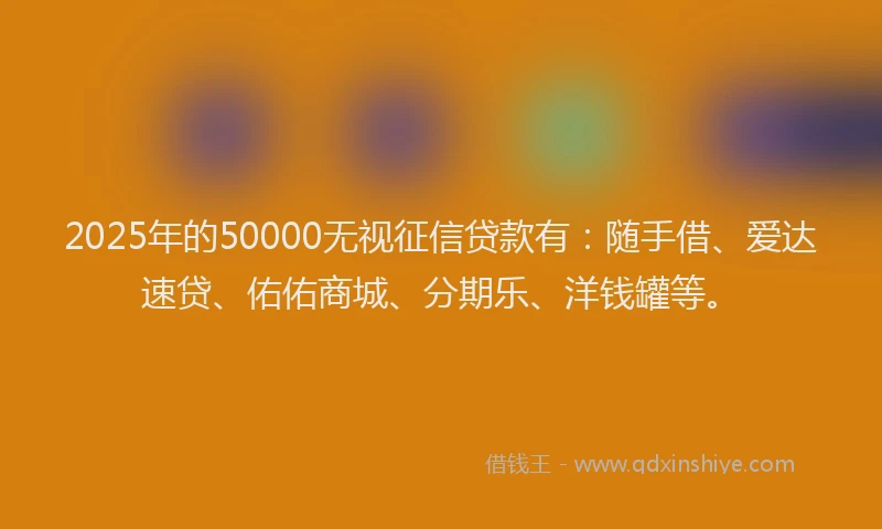 2025年的50000无视征信贷款有：随手借、爱达速贷、佑佑商城、分期乐、洋钱罐等。