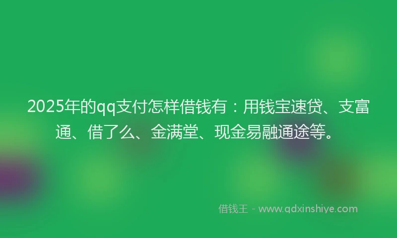 2025年的qq支付怎样借钱有：用钱宝速贷、支富通、借了么、金满堂、现金易融通途等。