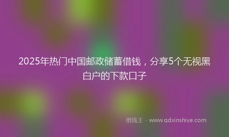 2025年热门中国邮政储蓄借钱，分享5个无视黑白户的下款口子