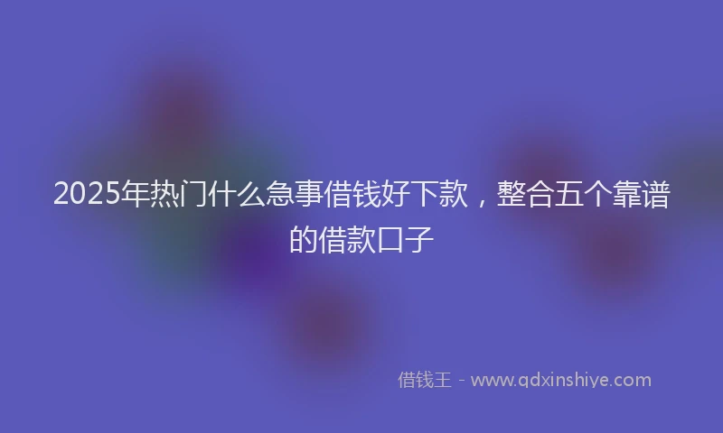 2025年热门什么急事借钱好下款，整合五个靠谱的借款口子