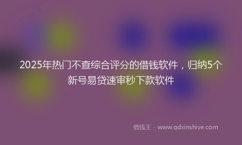 2025年热门不查综合评分的借钱软件，归纳5个新号易贷速审秒下款软件
