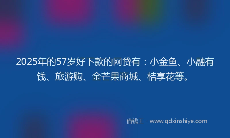 2025年的57岁好下款的网贷有：小金鱼、小融有钱、旅游购、金芒果商城、桔享花等。