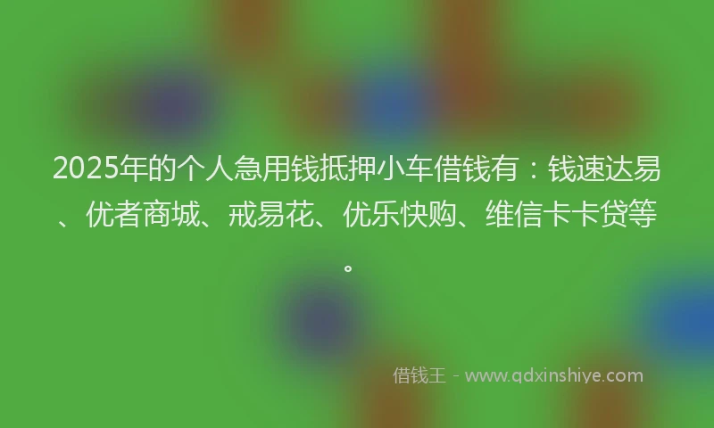 2025年的个人急用钱抵押小车借钱有：钱速达易、优者商城、戒易花、优乐快购、维信卡卡贷等。