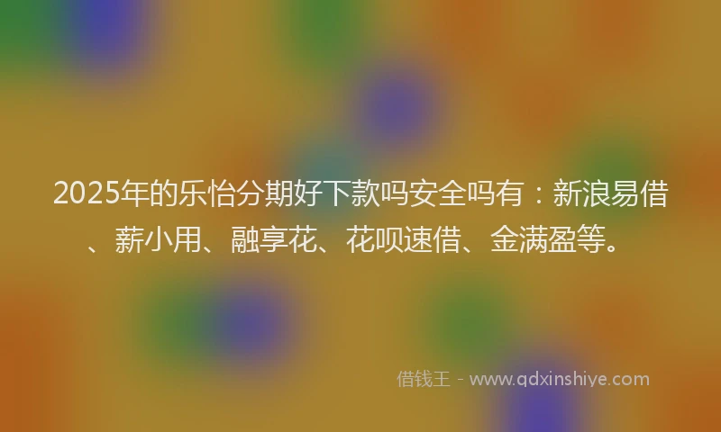 2025年的乐怡分期好下款吗安全吗有：新浪易借、薪小用、融享花、花呗速借、金满盈等。